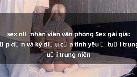 sex nữ nhân viên văn phòng Sex gái già: Sự hấp dẫn và kỳ diệu của tình yêu ở tuổi trung niên