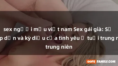sex người mẫu việt nam Sex gái già: Sự hấp dẫn và kỳ diệu của tình yêu ở tuổi trung niên