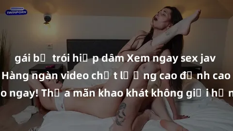 gái bị trói hiếp dâm Xem ngay sex jav full HD miễn phí - Hàng ngàn video chất lượng cao đỉnh cao chỉ cần click vào ngay! Thỏa mãn khao khát không giới hạn, đón chờ những trải nghiệm mới lạ!