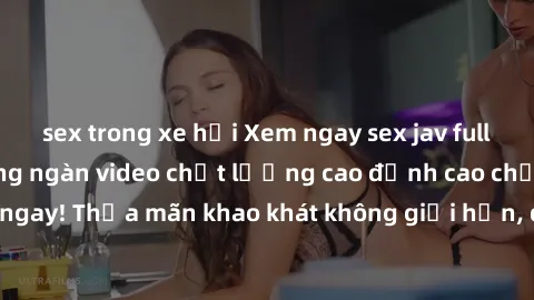 sex trong xe hơi Xem ngay sex jav full HD miễn phí - Hàng ngàn video chất lượng cao đỉnh cao chỉ cần click vào ngay! Thỏa mãn khao khát không giới hạn, đón chờ những trải nghiệm mới lạ!