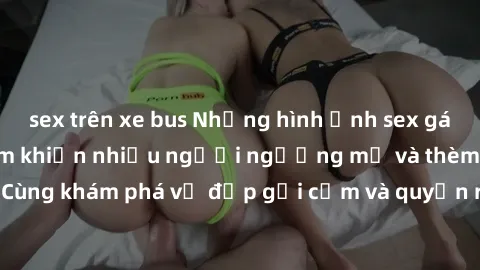 sex trên xe bus Những hình ảnh sex gái sinh viên Việt Nam khiến nhiều người ngưỡng mộ và thèm khát. Cùng khám phá vẻ đẹp gợi cảm và quyến rũ của những cô gái trẻ này.