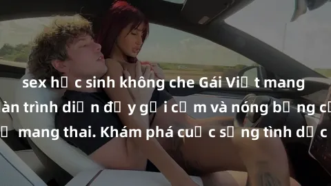 sex học sinh không che Gái Việt mang bầu và làm tình: Màn trình diễn đầy gợi cảm và nóng bỏng của phụ nữ mang thai. Khám phá cuộc sống tình dục đầy hấp dẫn và mới lạ của họ!