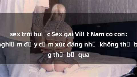 sex trói buộc Sex gái Việt Nam có con: Trải nghiệm đầy cảm xúc đáng nhớ không thể bỏ qua
