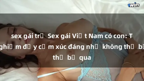 sex gái trẻ Sex gái Việt Nam có con: Trải nghiệm đầy cảm xúc đáng nhớ không thể bỏ qua