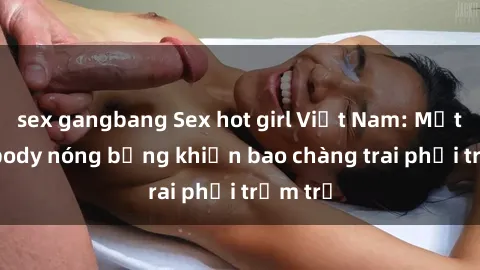 sex gangbang Sex hot girl Việt Nam: Mặt xinh, body nóng bỏng khiến bao chàng trai phải trầm trồ