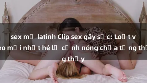 sex mỹ latinh Clip sex gây sốc: Loạt video mới nhất hé lộ cảnh nóng chưa từng thấy