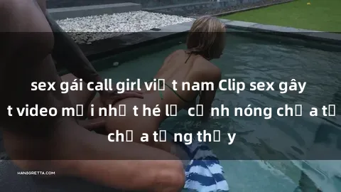 sex gái call girl việt nam Clip sex gây sốc: Loạt video mới nhất hé lộ cảnh nóng chưa từng thấy