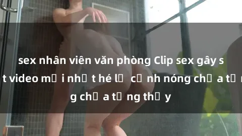 sex nhân viên văn phòng Clip sex gây sốc: Loạt video mới nhất hé lộ cảnh nóng chưa từng thấy