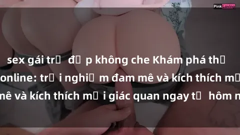 sex gái trẻ đẹp không che Khám phá thế giới mới của sex online: trải nghiệm đam mê và kích thích mọi giác quan ngay từ hôm nay!