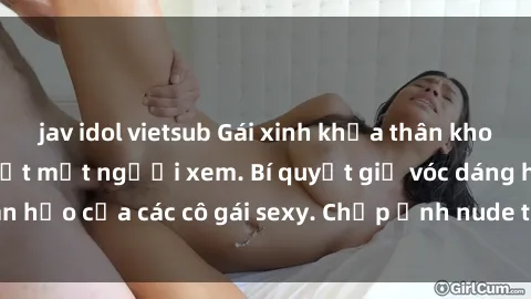 jav idol vietsub Gái xinh khỏa thân khoe dáng nóng bỏng đốt mắt người xem. Bí quyết giữ vóc dáng hoàn hảo của các cô gái sexy. Chụp ảnh nude tự tin không sợ lộ hàng.