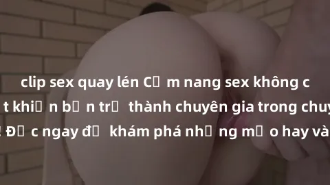 clip sex quay lén Cẩm nang sex không che: Những bí quyết khiến bạn trở thành chuyên gia trong chuyện ấy! Đọc ngay để khám phá những mẹo hay và bí quyết tình dục không che.