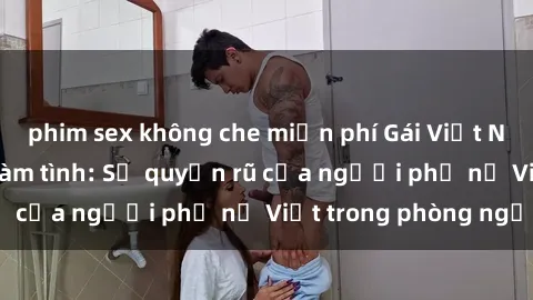 phim sex không che miễn phí Gái Việt Nam nóng bỏng khi làm tình: Sự quyến rũ của người phụ nữ Việt trong phòng ngủ
