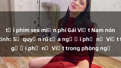 tải phim sex miễn phí Gái Việt Nam nóng bỏng khi làm tình: Sự quyến rũ của người phụ nữ Việt trong phòng ngủ