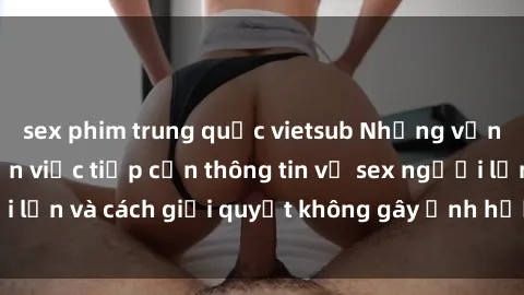 sex phim trung quốc vietsub Những vấn đề liên quan đến việc tiếp cận thông tin về sex người lớn và cách giải quyết không gây ảnh hưởng đến trẻ em