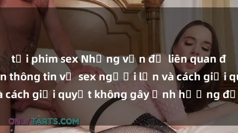 tải phim sex Những vấn đề liên quan đến việc tiếp cận thông tin về sex người lớn và cách giải quyết không gây ảnh hưởng đến trẻ em