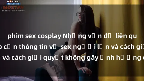 phim sex cosplay Những vấn đề liên quan đến việc tiếp cận thông tin về sex người lớn và cách giải quyết không gây ảnh hưởng đến trẻ em