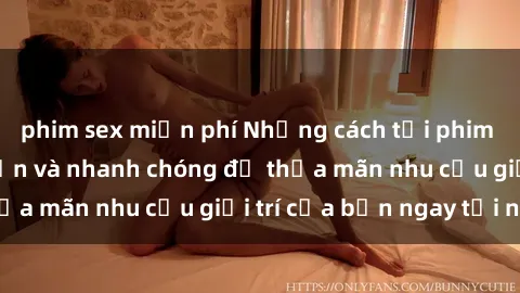 phim sex miễn phí Những cách tải phim sex về máy đơn giản và nhanh chóng để thỏa mãn nhu cầu giải trí của bạn ngay tại nhà