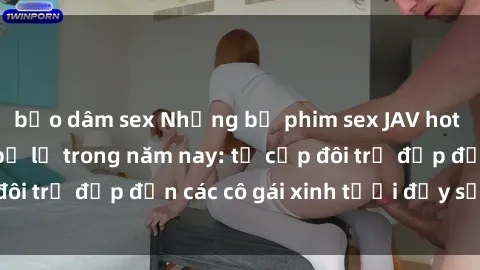 bạo dâm sex Những bộ phim sex JAV hot nhất không thể bỏ lỡ trong năm nay: từ cặp đôi trẻ đẹp đến các cô gái xinh tươi đầy sức hút.