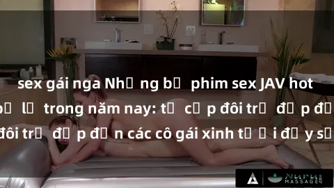 sex gái nga Những bộ phim sex JAV hot nhất không thể bỏ lỡ trong năm nay: từ cặp đôi trẻ đẹp đến các cô gái xinh tươi đầy sức hút.