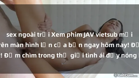 sex ngoài trời Xem phim JAV vietsub mới nhất và hấp dẫn trên màn hình lớn của bạn ngay hôm nay! Đắm chìm trong thế giới tình ái đầy nóng bỏng và kích thích.