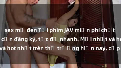 sex mỹ đen Tải phim JAV miễn phí chất lượng cao, không cần đăng ký, tốc độ nhanh. Mới nhất và hot nhất trên thị trường hiện nay, cập nhật hàng ngày.