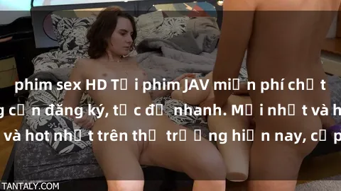 phim sex HD Tải phim JAV miễn phí chất lượng cao, không cần đăng ký, tốc độ nhanh. Mới nhất và hot nhất trên thị trường hiện nay, cập nhật hàng ngày.