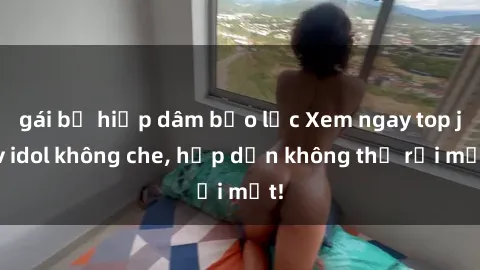 gái bị hiếp dâm bạo lực Xem ngay top jav idol không che, hấp dẫn không thể rời mắt!