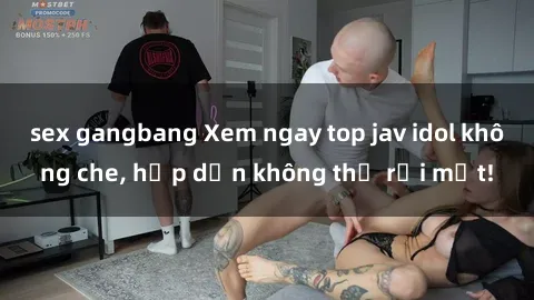 sex gangbang Xem ngay top jav idol không che, hấp dẫn không thể rời mắt!