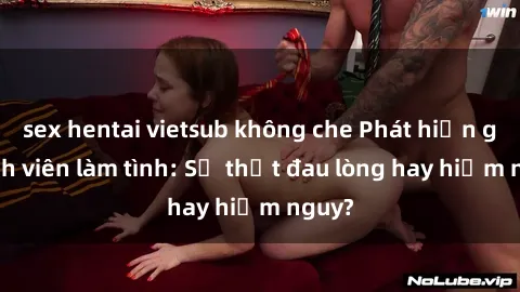 sex hentai vietsub không che Phát hiện gái sinh viên làm tình: Sự thật đau lòng hay hiểm nguy?