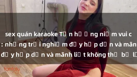 sex quán karaoke Tận hưởng niềm vui của sex với gái trẻ: những trải nghiệm đầy hấp dẫn và mãnh liệt không thể bỏ lỡ