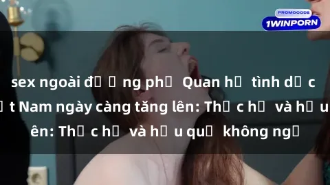 sex ngoài đường phố Quan hệ tình dục của nữ sinh Việt Nam ngày càng tăng lên: Thực hư và hậu quả không ngờ