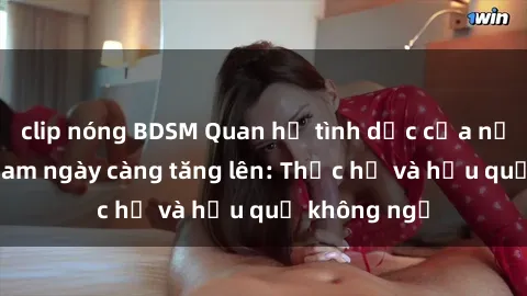 clip nóng BDSM Quan hệ tình dục của nữ sinh Việt Nam ngày càng tăng lên: Thực hư và hậu quả không ngờ