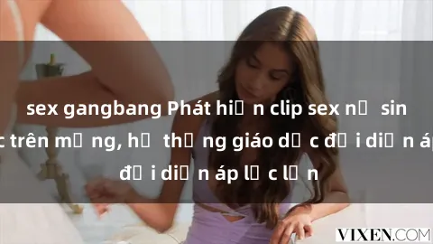 sex gangbang Phát hiện clip sex nữ sinh gây sốc trên mạng, hệ thống giáo dục đối diện áp lực lớn