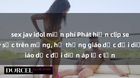 sex jav idol miễn phí Phát hiện clip sex nữ sinh gây sốc trên mạng, hệ thống giáo dục đối diện áp lực lớn