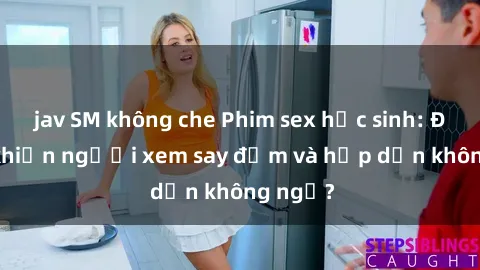 jav SM không che Phim sex học sinh: Điều gì khiến người xem say đắm và hấp dẫn không ngờ?
