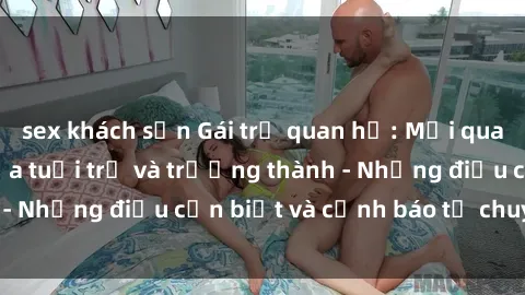 sex khách sạn Gái trẻ quan hệ: Mối quan hệ khác biệt giữa tuổi trẻ và trưởng thành - Những điều cần biết và cảnh báo từ chuyên gia