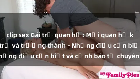 clip sex Gái trẻ quan hệ: Mối quan hệ khác biệt giữa tuổi trẻ và trưởng thành - Những điều cần biết và cảnh báo từ chuyên gia
