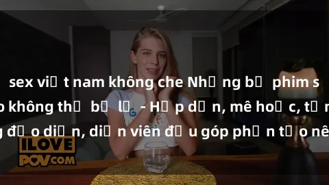 sex việt nam không che Những bộ phim sex gái già đỉnh cao không thể bỏ lỡ - Hấp dẫn, mê hoặc, từng đạo diễn, diễn viên đều góp phần tạo nên sự hấp dẫn, kích thích.