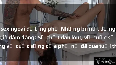 sex ngoài đường phố Những bí mật đằng sau vẻ ngoài gái già dâm đãng: Sự thật đau lòng về cuộc sống của phụ nữ đã qua tuổi thanh xuân