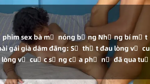 phim sex bà mẹ nóng bỏng Những bí mật đằng sau vẻ ngoài gái già dâm đãng: Sự thật đau lòng về cuộc sống của phụ nữ đã qua tuổi thanh xuân