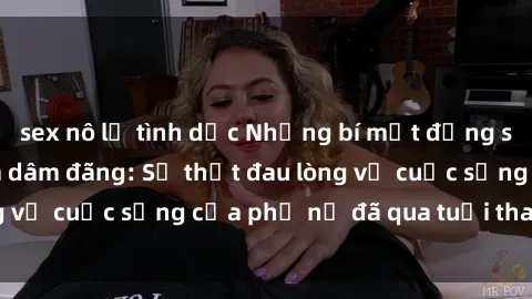 sex nô lệ tình dục Những bí mật đằng sau vẻ ngoài gái già dâm đãng: Sự thật đau lòng về cuộc sống của phụ nữ đã qua tuổi thanh xuân