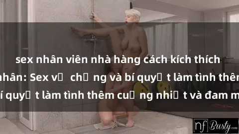 sex nhân viên nhà hàng cách kích thích đam mê trong hôn nhân: Sex vợ chồng và bí quyết làm tình thêm cuồng nhiệt và đam mê