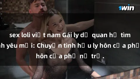 sex loli việt nam Gái ly dị quan hệ tìm kiếm tình yêu mới: Chuyện tình hậu ly hôn của phụ nữ trẻ.