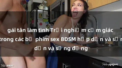 gái tân làm tình Trải nghiệm cảm giác mới lạ trong các bộ phim sex BDSM hấp dẫn và sống động