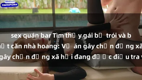 sex quán bar Tìm thấy gái bị trói và bị hiếp dâm trong một căn nhà hoang: Vụ án gây chấn động xã hội đang được điều tra vào.