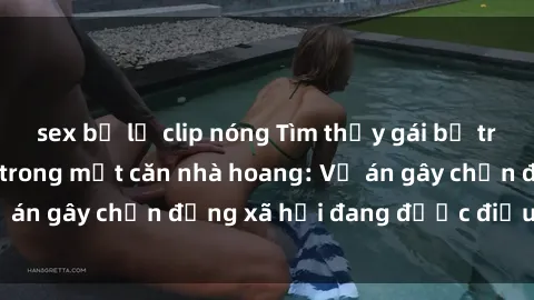 sex bị lộ clip nóng Tìm thấy gái bị trói và bị hiếp dâm trong một căn nhà hoang: Vụ án gây chấn động xã hội đang được điều tra vào.