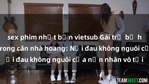 sex phim nhật bản vietsub Gái trẻ bị hiếp dâm bạo lực trong căn nhà hoang: Nỗi đau không nguôi của nạn nhân vô tội