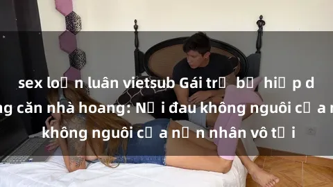 sex loạn luân vietsub Gái trẻ bị hiếp dâm bạo lực trong căn nhà hoang: Nỗi đau không nguôi của nạn nhân vô tội