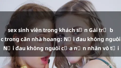 sex sinh viên trong khách sạn Gái trẻ bị hiếp dâm bạo lực trong căn nhà hoang: Nỗi đau không nguôi của nạn nhân vô tội