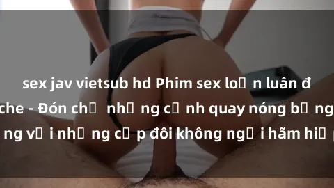 sex jav vietsub hd Phim sex loạn luân đầy kích thích không che - Đón chờ những cảnh quay nóng bỏng với những cặp đôi không ngại hãm hiếp gia đình trong lòng